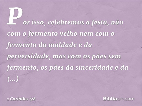 Por isso, celebremos a festa, não com o fermento velho nem com o fermento da maldade e da perversidade, mas com os pães sem fermento, os pães da sinceridade e d