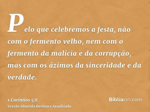 Pelo que celebremos a festa, não com o fermento velho, nem com o fermento da malícia e da corrupção, mas com os ázimos da sinceridade e da verdade.