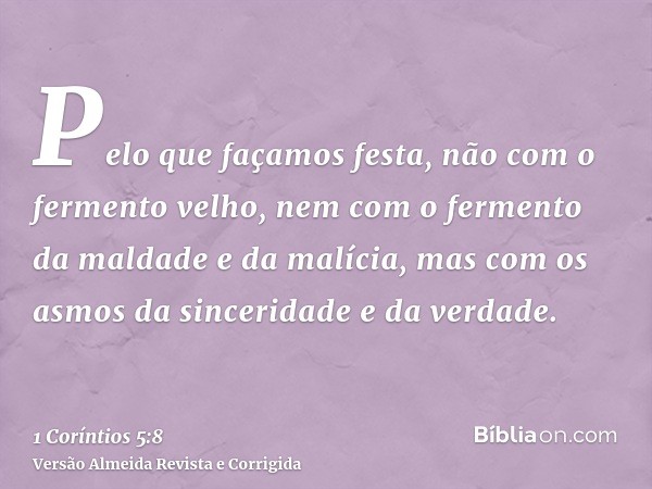 Pelo que façamos festa, não com o fermento velho, nem com o fermento da maldade e da malícia, mas com os asmos da sinceridade e da verdade.