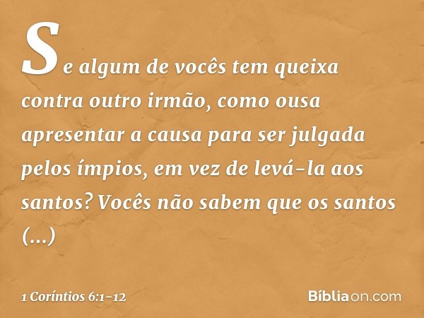 Se algum de vocês tem queixa contra outro irmão, como ousa apresentar a causa para ser julgada pelos ímpios, em vez de levá-la aos santos? Vocês não sabem que o