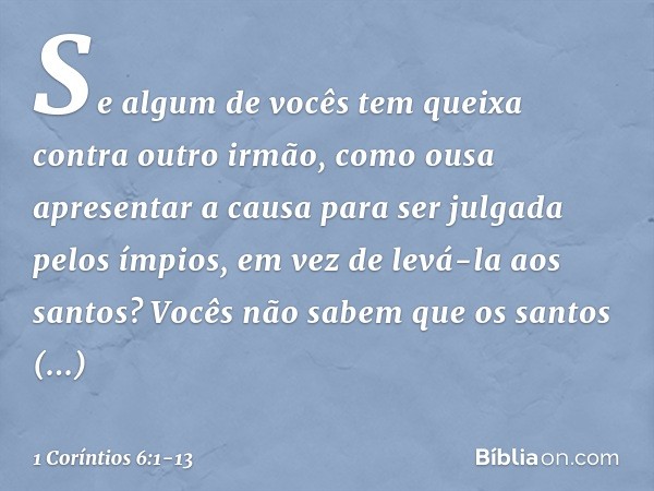 Se algum de vocês tem queixa contra outro irmão, como ousa apresentar a causa para ser julgada pelos ímpios, em vez de levá-la aos santos? Vocês não sabem que o