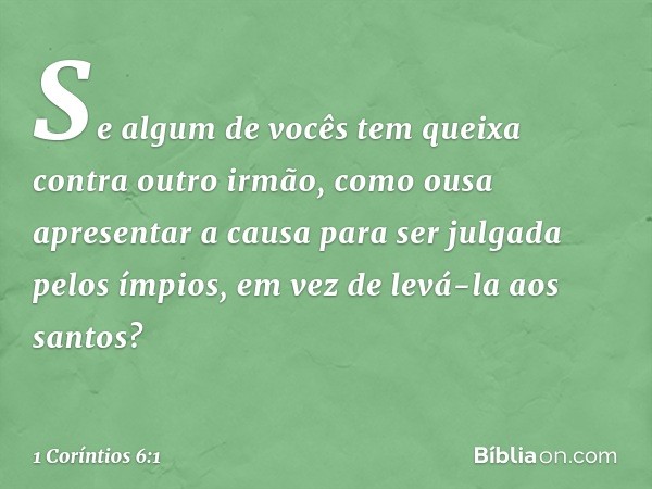 Se algum de vocês tem queixa contra outro irmão, como ousa apresentar a causa para ser julgada pelos ímpios, em vez de levá-la aos santos? -- 1 Coríntios 6:1