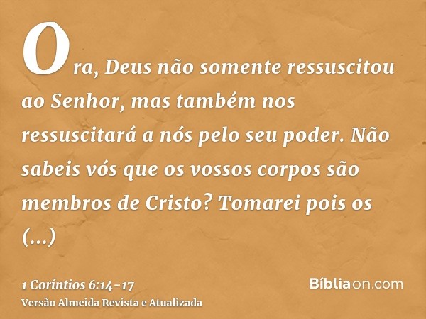 Ora, Deus não somente ressuscitou ao Senhor, mas também nos ressuscitará a nós pelo seu poder.Não sabeis vós que os vossos corpos são membros de Cristo? Tomarei