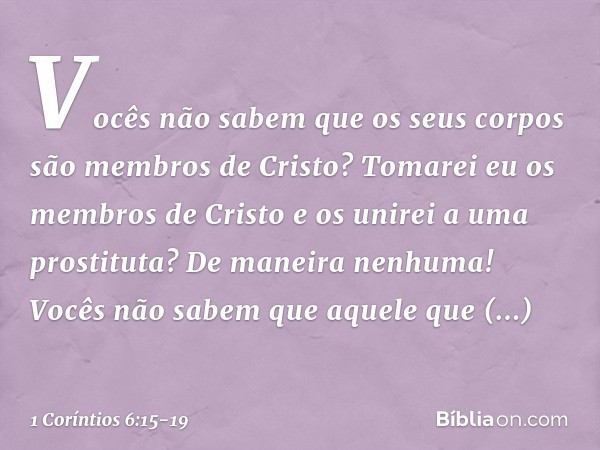 Vocês não sabem que os seus corpos são membros de Cristo? Tomarei eu os membros de Cristo e os unirei a uma prostituta? De maneira nenhuma! Vocês não sabem que 