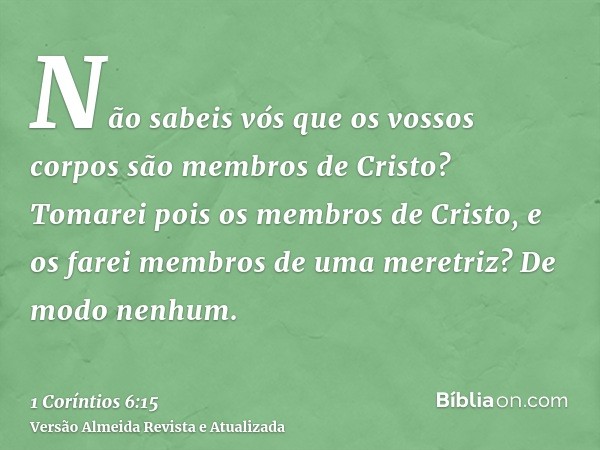 Não sabeis vós que os vossos corpos são membros de Cristo? Tomarei pois os membros de Cristo, e os farei membros de uma meretriz? De modo nenhum.