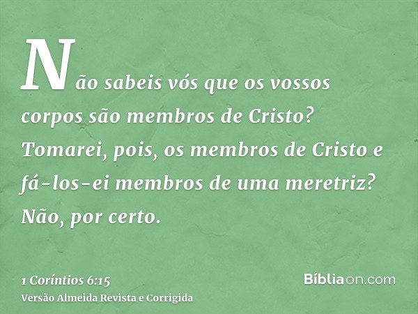Não sabeis vós que os vossos corpos são membros de Cristo? Tomarei, pois, os membros de Cristo e fá-los-ei membros de uma meretriz? Não, por certo.