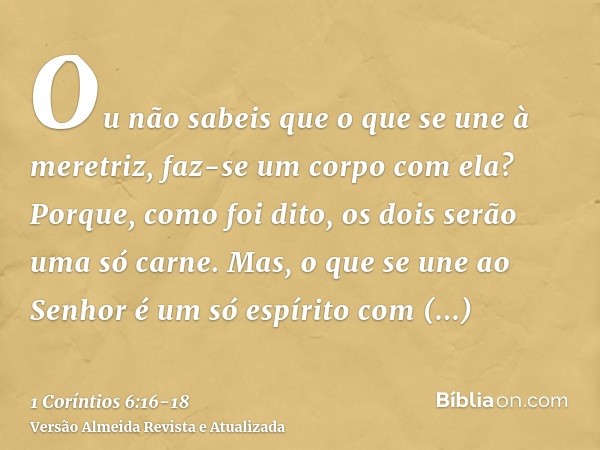 Ou não sabeis que o que se une à meretriz, faz-se um corpo com ela? Porque, como foi dito, os dois serão uma só carne.Mas, o que se une ao Senhor é um só espíri