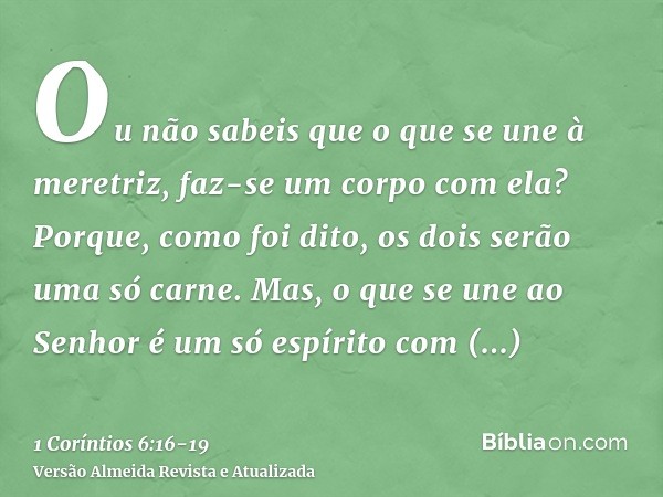 Ou não sabeis que o que se une à meretriz, faz-se um corpo com ela? Porque, como foi dito, os dois serão uma só carne.Mas, o que se une ao Senhor é um só espíri