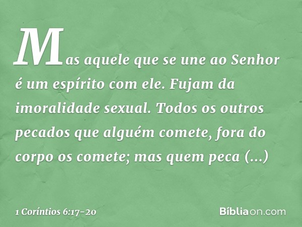 Mas aquele que se une ao Senhor é um espírito com ele. Fujam da imoralidade sexual. Todos os outros pecados que alguém comete, fora do corpo os comete; mas quem