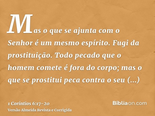 Mas o que se ajunta com o Senhor é um mesmo espírito.Fugi da prostituição. Todo pecado que o homem comete é fora do corpo; mas o que se prostitui peca contra o 