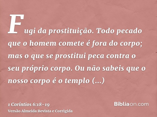 Fugi da prostituição. Todo pecado que o homem comete é fora do corpo; mas o que se prostitui peca contra o seu próprio corpo.Ou não sabeis que o nosso corpo é o