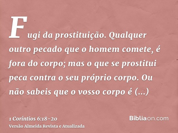 Fugi da prostituição. Qualquer outro pecado que o homem comete, é fora do corpo; mas o que se prostitui peca contra o seu próprio corpo.Ou não sabeis que o voss