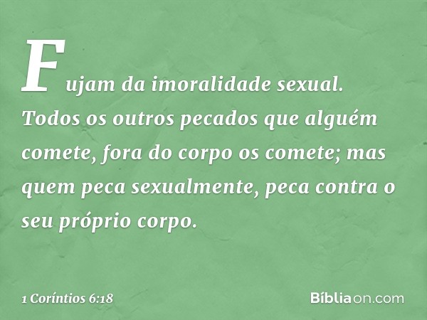 Fujam da imoralidade sexual. Todos os outros pecados que alguém comete, fora do corpo os comete; mas quem peca sexualmente, peca contra o seu próprio corpo. -- 