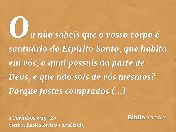 Ou não sabeis que o vosso corpo é santuário do Espírito Santo, que habita em vós, o qual possuís da parte de Deus, e que não sois de vós mesmos?Porque fostes co