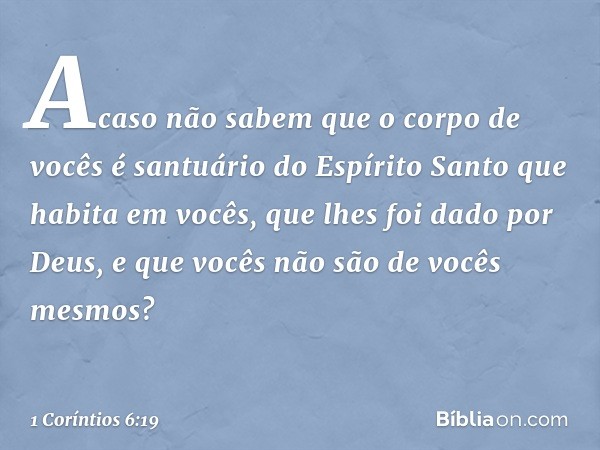 Acaso não sabem que o corpo de vocês é santuário do Espírito Santo que habita em vocês, que lhes foi dado por Deus, e que vocês não são de vocês mesmos? -- 1 Co