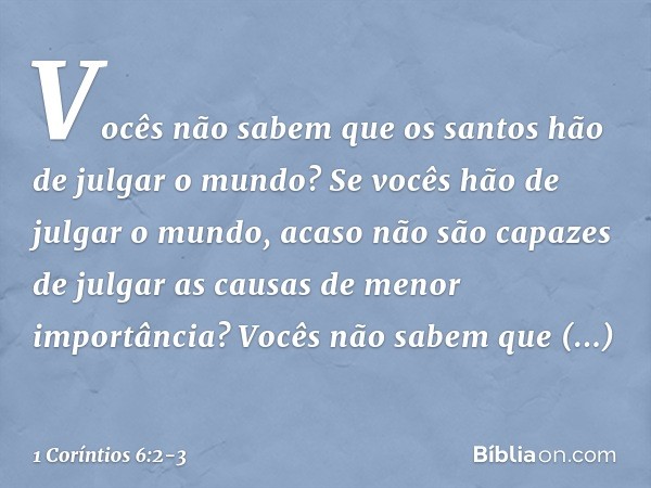 Vocês não sabem que os santos hão de julgar o mundo? Se vocês hão de julgar o mundo, acaso não são capazes de julgar as causas de menor importância? Vocês não s