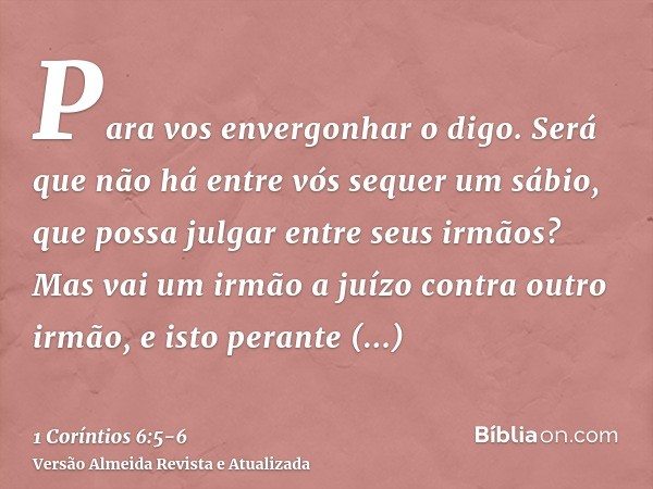 Para vos envergonhar o digo. Será que não há entre vós sequer um sábio, que possa julgar entre seus irmãos?Mas vai um irmão a juízo contra outro irmão, e isto p