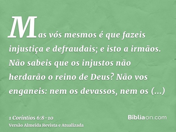 Mas vós mesmos é que fazeis injustiça e defraudais; e isto a irmãos.Não sabeis que os injustos não herdarão o reino de Deus? Não vos enganeis: nem os devassos, 