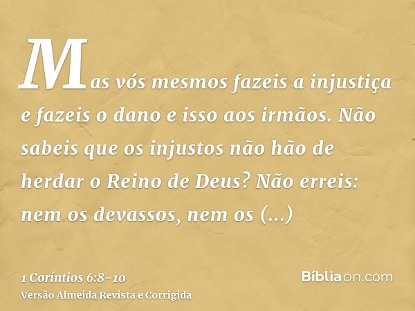 Mas vós mesmos fazeis a injustiça e fazeis o dano e isso aos irmãos.Não sabeis que os injustos não hão de herdar o Reino de Deus?Não erreis: nem os devassos, ne