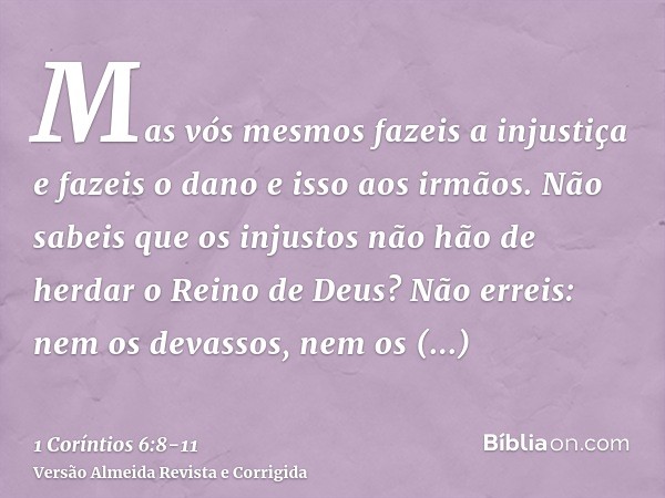 Mas vós mesmos fazeis a injustiça e fazeis o dano e isso aos irmãos.Não sabeis que os injustos não hão de herdar o Reino de Deus?Não erreis: nem os devassos, ne