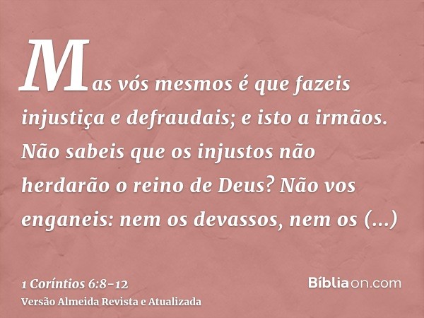 Mas vós mesmos é que fazeis injustiça e defraudais; e isto a irmãos.Não sabeis que os injustos não herdarão o reino de Deus? Não vos enganeis: nem os devassos, 