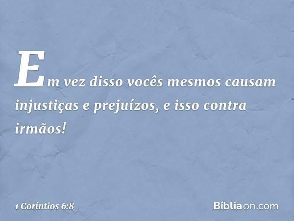 Em vez disso vocês mesmos causam injustiças e prejuízos, e isso contra irmãos! -- 1 Coríntios 6:8