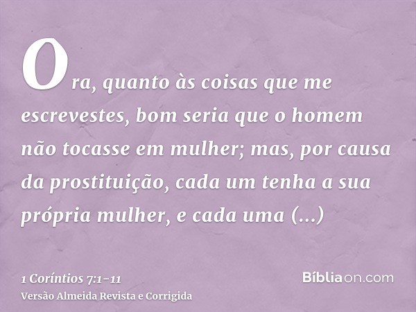 Ora, quanto às coisas que me escrevestes, bom seria que o homem não tocasse em mulher;mas, por causa da prostituição, cada um tenha a sua própria mulher, e cada