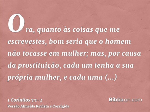 Ora, quanto às coisas que me escrevestes, bom seria que o homem não tocasse em mulher;mas, por causa da prostituição, cada um tenha a sua própria mulher, e cada