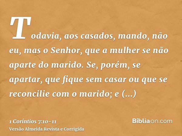 Todavia, aos casados, mando, não eu, mas o Senhor, que a mulher se não aparte do marido.Se, porém, se apartar, que fique sem casar ou que se reconcilie com o ma