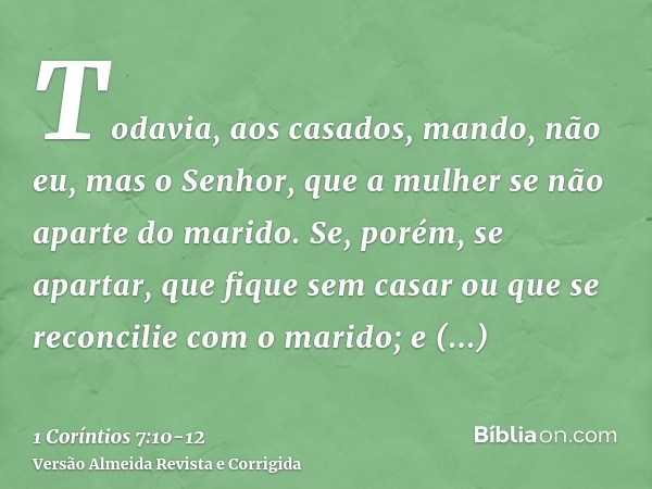 Todavia, aos casados, mando, não eu, mas o Senhor, que a mulher se não aparte do marido.Se, porém, se apartar, que fique sem casar ou que se reconcilie com o ma