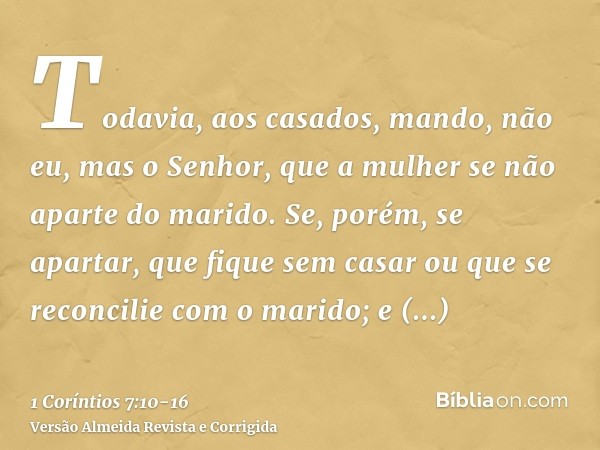 Todavia, aos casados, mando, não eu, mas o Senhor, que a mulher se não aparte do marido.Se, porém, se apartar, que fique sem casar ou que se reconcilie com o ma