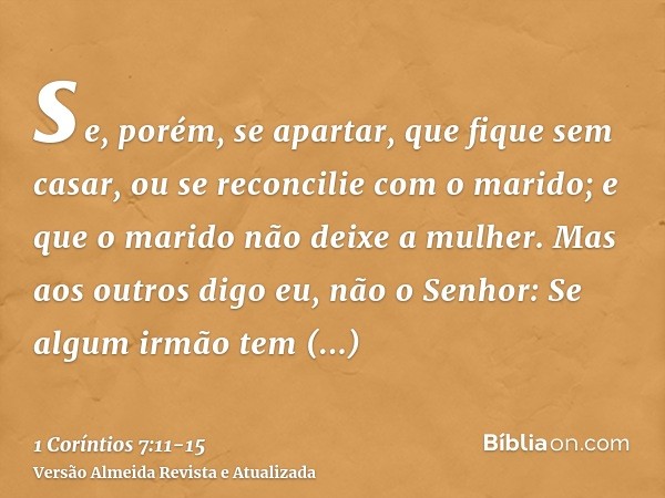 se, porém, se apartar, que fique sem casar, ou se reconcilie com o marido; e que o marido não deixe a mulher.Mas aos outros digo eu, não o Senhor: Se algum irmã