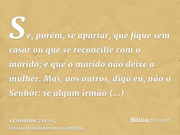 Se, porém, se apartar, que fique sem casar ou que se reconcilie com o marido; e que o marido não deixe a mulher.Mas, aos outros, digo eu, não o Senhor: se algum