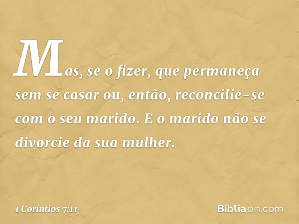 Mas, se o fizer, que permaneça sem se casar ou, então, reconcilie-se com o seu marido. E o marido não se divorcie da sua mulher. -- 1 Coríntios 7:11