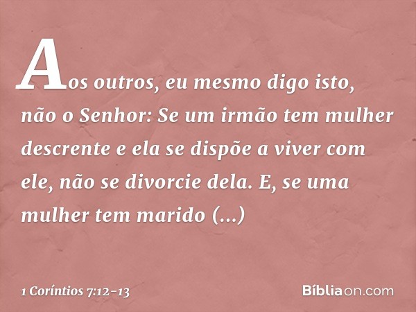 Aos outros, eu mesmo digo isto, não o Senhor: Se um irmão tem mulher descrente e ela se dispõe a viver com ele, não se divorcie dela. E, se uma mulher tem marid