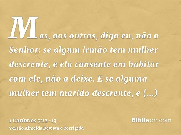 Mas, aos outros, digo eu, não o Senhor: se algum irmão tem mulher descrente, e ela consente em habitar com ele, não a deixe.E se alguma mulher tem marido descre