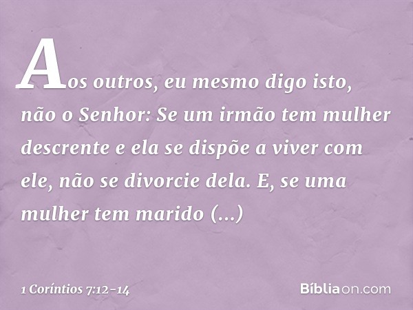 Aos outros, eu mesmo digo isto, não o Senhor: Se um irmão tem mulher descrente e ela se dispõe a viver com ele, não se divorcie dela. E, se uma mulher tem marid