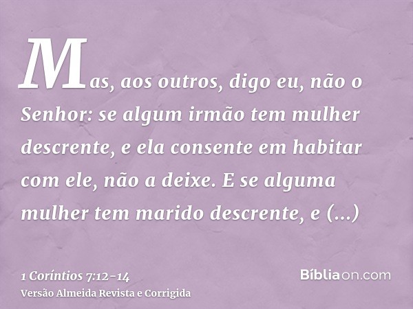 Mas, aos outros, digo eu, não o Senhor: se algum irmão tem mulher descrente, e ela consente em habitar com ele, não a deixe.E se alguma mulher tem marido descre