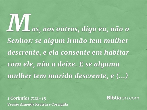 Mas, aos outros, digo eu, não o Senhor: se algum irmão tem mulher descrente, e ela consente em habitar com ele, não a deixe.E se alguma mulher tem marido descre