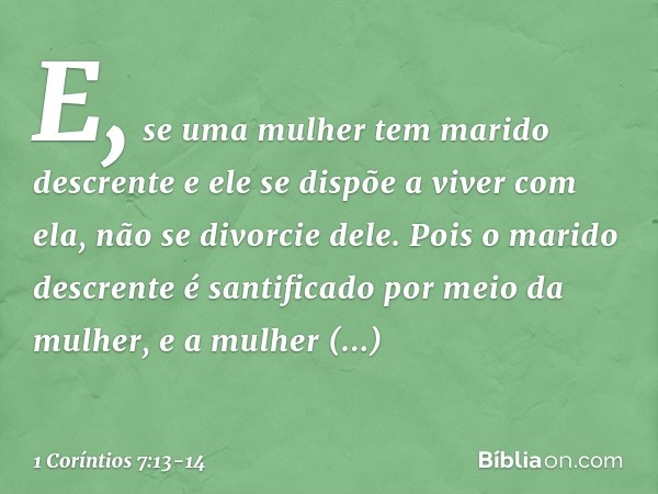 E, se uma mulher tem marido descrente e ele se dispõe a viver com ela, não se divorcie dele. Pois o marido descrente é santificado por meio da mulher, e a mulhe