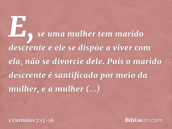 E, se uma mulher tem marido descrente e ele se dispõe a viver com ela, não se divorcie dele. Pois o marido descrente é santificado por meio da mulher, e a mulhe