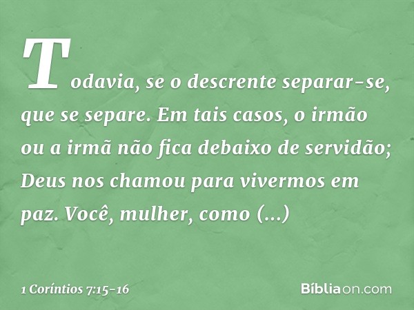 Todavia, se o descrente separar-se, que se separe. Em tais casos, o irmão ou a irmã não fica debaixo de servidão; Deus nos chamou para vivermos em paz. Você, mu