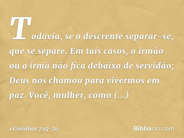 Todavia, se o descrente separar-se, que se separe. Em tais casos, o irmão ou a irmã não fica debaixo de servidão; Deus nos chamou para vivermos em paz. Você, mu