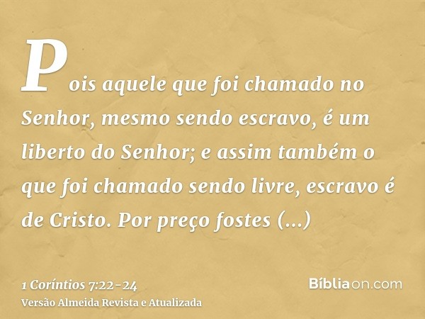 Pois aquele que foi chamado no Senhor, mesmo sendo escravo, é um liberto do Senhor; e assim também o que foi chamado sendo livre, escravo é de Cristo.Por preço 