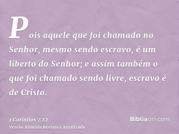 Pois aquele que foi chamado no Senhor, mesmo sendo escravo, é um liberto do Senhor; e assim também o que foi chamado sendo livre, escravo é de Cristo.