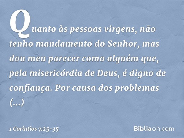 Quanto às pessoas virgens, não tenho mandamento do Senhor, mas dou meu parecer como alguém que, pela misericórdia de Deus, é digno de confiança. Por causa dos p