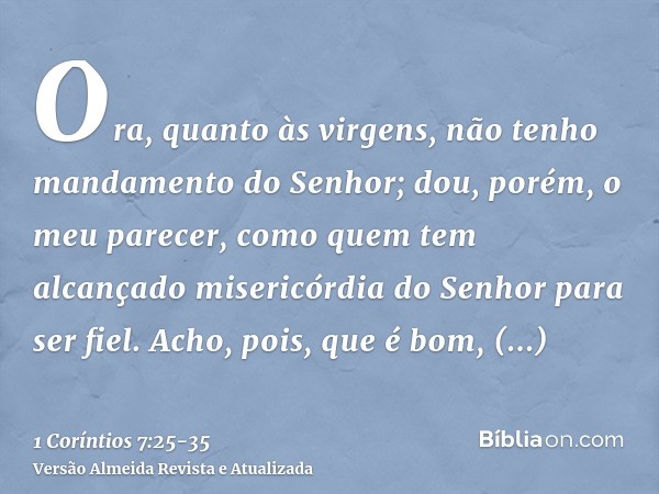 Ora, quanto às virgens, não tenho mandamento do Senhor; dou, porém, o meu parecer, como quem tem alcançado misericórdia do Senhor para ser fiel.Acho, pois, que 