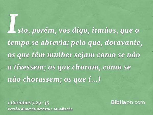 Isto, porém, vos digo, irmãos, que o tempo se abrevia; pelo que, doravante, os que têm mulher sejam como se não a tivessem;os que choram, como se não chorassem;