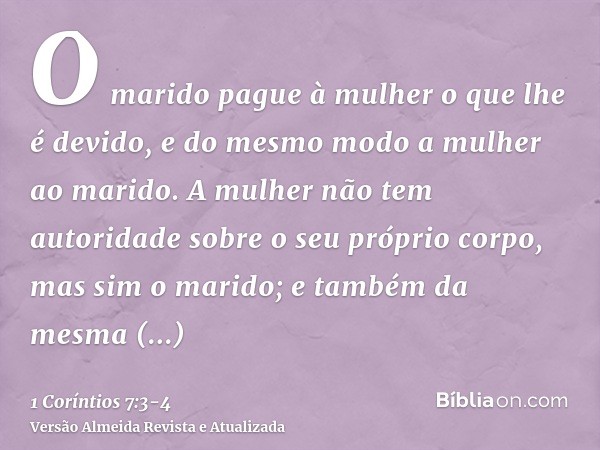 O marido pague à mulher o que lhe é devido, e do mesmo modo a mulher ao marido.A mulher não tem autoridade sobre o seu próprio corpo, mas sim o marido; e também