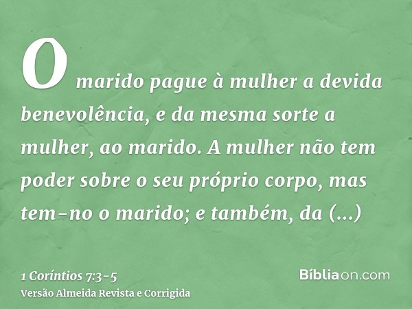 O marido pague à mulher a devida benevolência, e da mesma sorte a mulher, ao marido.A mulher não tem poder sobre o seu próprio corpo, mas tem-no o marido; e tam